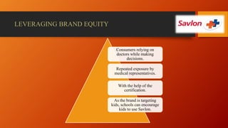 LEVERAGING BRAND EQUITY
Consumers relying on
doctors while making
decisions.
Repeated exposure by
medical representatives.
With the help of the
certification.
As the brand is targeting
kids, schools can encourage
kids to use Savlon.
 