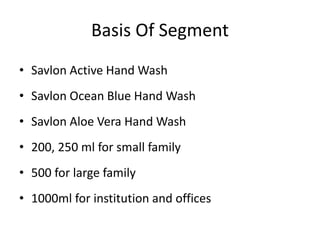 Basis Of Segment
• Savlon Active Hand Wash
• Savlon Ocean Blue Hand Wash
• Savlon Aloe Vera Hand Wash
• 200, 250 ml for small family
• 500 for large family
• 1000ml for institution and offices
 