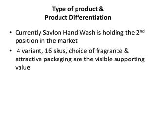 • Currently Savlon Hand Wash is holding the 2nd
position in the market
• 4 variant, 16 skus, choice of fragrance &
attractive packaging are the visible supporting
value
Type of product &
Product Differentiation
 