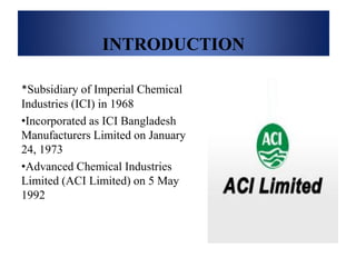 INTRODUCTION
*Subsidiary of Imperial Chemical
Industries (ICI) in 1968
•Incorporated as ICI Bangladesh
Manufacturers Limited on January
24, 1973
•Advanced Chemical Industries
Limited (ACI Limited) on 5 May
1992
 