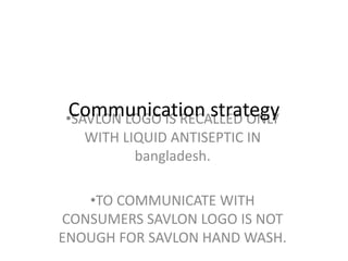 •SAVLON LOGO IS RECALLED ONLY
WITH LIQUID ANTISEPTIC IN
bangladesh.
•TO COMMUNICATE WITH
CONSUMERS SAVLON LOGO IS NOT
ENOUGH FOR SAVLON HAND WASH.
Communication strategy
 