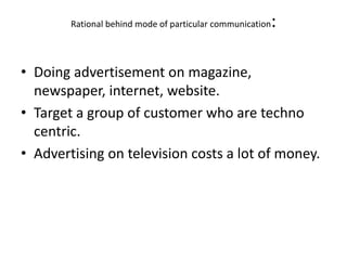 Rational behind mode of particular communication:
• Doing advertisement on magazine,
newspaper, internet, website.
• Target a group of customer who are techno
centric.
• Advertising on television costs a lot of money.
 