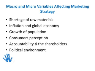 Macro and Micro Variables Affecting Marketing
Strategy
• Shortage of raw materials
• Inflation and global economy
• Growth of population
• Consumers perception
• Accountability ti the shareholders
• Political environment
 