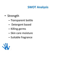 SWOT Analysis
• Strength
– Transparent bottle
– Detergent based
– Killing germs
– Skin care moisture
– Suitable fragrance
 
