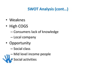 SWOT Analysis (cont…)
• Weaknes
• High COGS
– Consumers lack of knowledge
– Local company
• Opportunity
– Social class
– Mid level income people
– Social activities
 