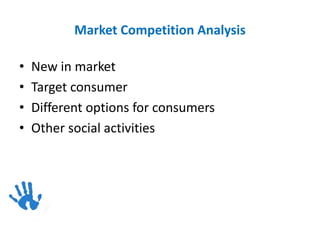 Market Competition Analysis
• New in market
• Target consumer
• Different options for consumers
• Other social activities
 