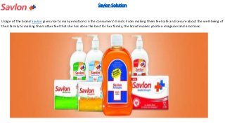 Savlon Solution
Usage of the brand Savlon gives rise to many emotions in the consumers’ minds. From making them feel safe and secure about the well‐being of
their family to making the mother feel that she has done the best for her family, the brand evokes positive imageries and emotions.
 