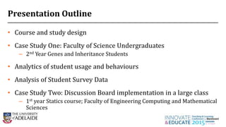 2
• Course and study design
• Case Study One: Faculty of Science Undergraduates
– 2nd Year Genes and Inheritance Students
• Analytics of student usage and behaviours
• Analysis of Student Survey Data
• Case Study Two: Discussion Board implementation in a large class
– 1st year Statics course; Faculty of Engineering Computing and Mathematical
Sciences
Presentation Outline
 