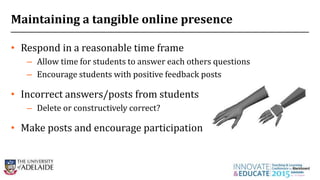 Maintaining a tangible online presence
• Respond in a reasonable time frame
– Allow time for students to answer each others questions
– Encourage students with positive feedback posts
• Incorrect answers/posts from students
– Delete or constructively correct?
• Make posts and encourage participation
24
 