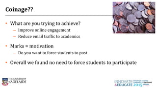 Coinage??
• What are you trying to achieve?
– Improve online engagement
– Reduce email traffic to academics
• Marks = motivation
– Do you want to force students to post
• Overall we found no need to force students to participate
26
 