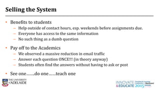 Selling the System
• Benefits to students
– Help outside of contact hours, esp. weekends before assignments due.
– Everyone has access to the same information
– No such thing as a dumb question
• Pay off to the Academics
– We observed a massive reduction in email traffic
– Answer each question ONCE!!! (in theory anyway)
– Students often find the answers without having to ask or post
• See one…….do one……teach one
27
 