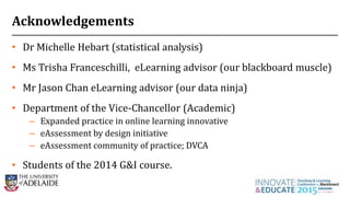 Acknowledgements
• Dr Michelle Hebart (statistical analysis)
• Ms Trisha Franceschilli, eLearning advisor (our blackboard muscle)
• Mr Jason Chan eLearning advisor (our data ninja)
• Department of the Vice-Chancellor (Academic)
– Expanded practice in online learning innovative
– eAssessment by design initiative
– eAssessment community of practice; DVCA
• Students of the 2014 G&I course.
28
 