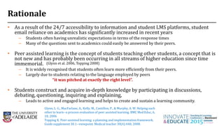 Rationale
• As a result of the 24/7 accessibility to information and student LMS platforms, student
email reliance on academics has significantly increased in recent years
– Students often having unrealistic expectations in terms of the response times
– Many of the questions sent to academics could easily be answered by their peers.
• Peer assisted learning is the concept of students teaching other students, a concept that is
not new and has probably been occurring in all streams of higher education since time
immemorial.
– It is widely recognised that students often learn more efficiently from their peers.
– Largely due to students relating to the language employed by peers
“it was pitched at exactly the right level”.
• Students construct and acquire in-depth knowledge by participating in discussions,
debating, questioning, inquiring and explaining,
– Leads to active and engaged learning and helps to create and sustain a learning community.
3
(Glynn et al. 2006, Topping 2008)
Glynn, L. G., MacFarlane, A., Kelly, M., Cantillon, P., & Murphy, A. W. Helping each
other to learn--a process evaluation of peer assisted learning. BMC Med Educ, 6,
18, 2006
Topping K. Peer-assisted learning: a planning and implementation framework.
Guide supplement 30.1--viewpoint. Medical teacher 30(4):440, 2008.
 