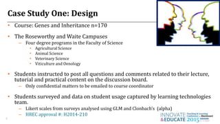 Case Study One: Design
• Course: Genes and Inheritance n=170
• The Roseworthy and Waite Campuses
– Four degree programs in the Faculty of Science
• Agricultural Science
• Animal Science
• Veterinary Science
• Viticulture and Oenology
• Students instructed to post all questions and comments related to their lecture,
tutorial and practical content on the discussion board.
– Only confidential matters to be emailed to course coordinator
• Students surveyed and data on student usage captured by learning technologies
team.
– Likert scales from surveys analysed using GLM and Clonbach’s (alpha)
– HREC approval #: H2014-210
4
 