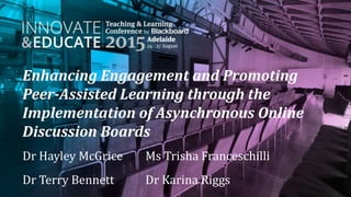 Enhancing Engagement and Promoting
Peer-Assisted Learning through the
Implementation of Asynchronous Online
Discussion Boards
Dr Hayley McGrice Ms Trisha Franceschilli
Dr Terry Bennett Dr Karina Riggs
 
