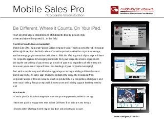 Mobile Sales Pro
/ Corporate Visions Edition

CORPORATE VISIONS
Be Different. Where it Counts. Your Message.

Be Different. Where it Counts. On Your iPad.
Push key messages, collateral and whiteboards directly to sales reps
when and where they need it... in the field.
Own the face-to-face conversation
Mobile Sales Pro / Corporate Visions Edition empowers your reps to access the right message
at the right time, from the field - where it’s most important to drive the corporate message,
and have engaging conversations with clients. With this iPad app, each of your reps will have
the corporate approved messaging and assets from your Corporate Visions engagement,
driving the consistency of your message to each of your reps, regardless of where they are.
Now even your newest reps will have the advantage of your corporate messaging!
And, with a simple, easy and affordable upgrade you can begin adding additional content
and resources to this same app! Imagine combining the corporate messaging from
Corporate Visions with sales resources such as product sheets, competitive intelligence, and
even social selling. Arm your reps with the resources and training support that they need to
win!
How it works...
• Contact your CVI account manager to ensure that your engagement qualifies for the app.
• Work with your CVI engagement team to load CVI Power Tools and users into the app.
• Download the SAVO app from the Apple app store and activate your account.
www.savogroup.com/cvi

 