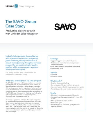 Sales Navigator

The SAVO Group
Case Study
Productive pipeline growth
with LinkedIn Sales Navigator

“ LinkedIn Sales Navigator has enabled our
sales organization to conduct prospecting
faster and more precisely. It allows us to
execute more effectively throughout our sales
process. The net result is a higher quality
pipeline, which helps us capture a greater
share of our marketplace.”
Eric Marcy, Director, Sales Development and
Performance, The SAVO Group

Challenge
• Aggressively

grow new customer business
accurate information about prospects and
target organizations
• Craft sales campaigns using deeper intelligence
• Shorten sales cycles
• Find

Solution
• TeamLink
• Advanced

Search

Better data and insights on key sales prospects

Why LinkedIn?

The SAVO Group, based in Chicago, has been on an active
growth path as its 30-person sales team works to bring its
sales enablement solutions to a wider range of customers.
“Our strategy was to take the organization to the next level,
so we placed emphasis on new customer growth,” explains
Eric Marcy, Director, Sales Development and Performance for
The SAVO Group. “However, the challenge was finding the
right people to approach at our target companies –
information that is not easy to come by.”

• Smarter,

To research key decision makers at their target prospects –
for instance, identifying titles and organizational structure –
Marcy and the sales team used online data mining tools.
“They have their benefits, but they are often inaccurate,”
Marcy says. “They’re usually out of date – many sales and
marketing leaders hold their jobs for an average of 18 months,
so the information we’re gathering can’t keep current with
their job changes.”

deeper social selling
data and deeper insights on prospects
• Advanced Search helps identify prospects more quickly
• TeamLink expands power of sales team connections
• Current

Results
• $1

million in net new revenue over 18 months
level of engagement with VPs – from 20%
to 50%
• More qualified leads in the pipeline
• Faster sales cycles
• Rapid adoption by sales team, quickly became a
daily-use solution
• Increased

 