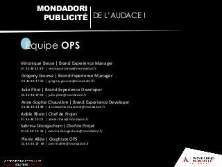 Equipe OPS
Véronique Besse | Brand Experience Manager
01 46 48 43 89 | veronique.besse@mondadori.fr
Grégory Gounse | Brand Experience Manager
01 46 48 47 50 | gregory.gounse@mondadori.fr
Julie Pitré | Brand Experience Developer
01 46 48 19 98 | julie.pitre@mondadori.fr
Anne-Sophie Chauvière | Brand Experience Developer
01 46 48 43 98 | annesophie.chauviere@mondadori.fr
Adèle Rhein| Chef de Projet
01 46 48 19 01 | adele.rhein@mondadori.fr
MONDADORI
PUBLICITÉ DE L’AUDACE !
BUSINESS SOLUTIONS MONDADORI
Pierre Allée | Graphiste OPS
01 46 48 19 69 | pierre.allee@mondadori.fr
Sabrina Doorgachurn| Chef de Projet
01 46 48 19 23 | sabrina.doorgachurn@mondadori.fr
 