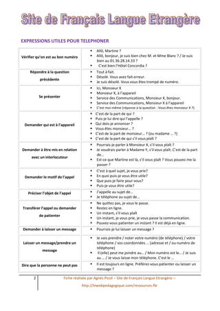 2 Fiche réalisée par Agnès Picot – Site de Français Langue Etrangère –
http://lewebpedagogique.com/ressources-fle
EXPRESSIONS UTILES POUR TELEPHONER
Vérifier qu’on est au bon numéro
 Allô, Martine ?
 Allô, bonjour, je suis bien chez M. et Mme Blanc ? / Je suis
bien au 01.36.28.14.33 ?
 C’est bien l’Hôtel Concordia ?
Répondre à la question
précédente
 Tout à fait.
 Désolé. Vous avez fait erreur.
 Je suis désolé. Vous vous êtes trompé de numéro.
Se présenter
 Ici, Monsieur X
 Monsieur X, à l’appareil
 Service des Communications, Monsieur X, bonjour.
 Service des Communications, Monsieur X à l’appareil
 C’est moi-même (réponse à la question : Vous êtes monsieur X ?)
Demander qui est à l’appareil
 C’est de la part de qui ?
 Puis-je lui dire qui l’appelle ?
 Qui dois-je annoncer ?
 Vous êtes monsieur… ?
 C’est de la part de monsieur… ? (ou madame … ?)
 C’est de la part de qui s’il vous plaît ?
Demander à être mis en relation
avec un interlocuteur
 Pourrais-je parler à Monsieur X, s’il vous plaît ?
 Je voudrais parler à Madame Y, s’il vous plaît. C’est de la part
de…
 Est-ce que Martine est là, s’il vous plaît ? Vous pouvez me la
passer ?
Demander le motif de l’appel
 C’est à quel sujet, je vous prie?
 En quoi puis-je vous être utile?
 Que puis-je faire pour vous?
 Puis-je vous être utile?
Préciser l’objet de l’appel  J’appelle au sujet de…
 Je téléphone au sujet de…
Transférer l’appel ou demander
de patienter
 Ne quittez pas, je vous le passe.
 Restez en ligne.
 Un instant, s’il vous plaît
 Un instant, je vous prie, je vous passe la communication.
 Pouvez-vous patienter un instant ? Il est déjà en ligne.
Demander à laisser un message  Pourrais-je lui laisser un message ?
Laisser un message/prendre un
message
 Je vais prendre / noter votre numéro (de téléphone) / votre
téléphone / vos coordonnées … (adresse et / ou numéro de
téléphone)
 Il (elle) peut me joindre au… / Mon numéro est le… / Je suis
au … / Je vous laisse mon téléphone. C’est le …
Dire que la personne ne peut pas  Il est toujours en ligne. Préférez-vous patienter ou laisser un
message ?
 