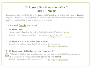 To know = Savoir ou Connaître ?
Part 1 - Savoir
Students are often put off by the verbs Savoir and Connaître since they both mean to know in
English. If this makes you feel better, we have the same problem with Parler (which is either to
speak or to talk) or Dire (which is either to say or to tell).

Use the verb Savoir to express :
1. To know that ...
If you can add that after the verb in English then it is definitively Savoir
Example : I know he doesn’t like kids = I know (that) he doesn’t like kids
=> je sais qu’ il n’aime pas les enfants

2. To know a fact (to have the information)
Example : Do you know where she is ? (Do you have this information ?)
=> Est-ce que tu sais où elle est ?

3. To know how + infinitive => Can (have a skill)
Although in English, you would probably use can, bear in mind that if you mean can as
in to know how, in French you will have to use the verb Savoir
Example : Can you cook? (Do you know how?)

=> Est-ce que tu sais cuisiner ?

 