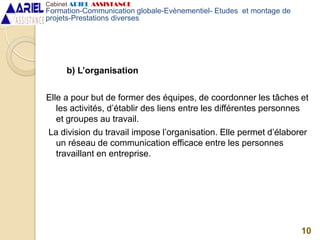 b) L’organisation
Elle a pour but de former des équipes, de coordonner les tâches et
les activités, d’établir des liens entre les différentes personnes
et groupes au travail.
La division du travail impose l’organisation. Elle permet d’élaborer
un réseau de communication efficace entre les personnes
travaillant en entreprise.
10
Cabinet ARIEL ASSISTANCE
Formation-Communication globale-Evènementiel- Etudes et montage de
projets-Prestations diverses
 