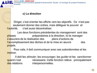 c) La direction
Diriger, c’est orienter les efforts vers les objectifs. Ce n’est pas
seulement donner des ordres, mais déléguer le pouvoir et
l’autorité, c’est aussi décentraliser.
Les deux fonctions précédentes du management sont des
phases préparatoires à la direction. Ici le manager
s’assurera de la réalisation des plans d’actions de
l’accomplissement des tâches et de la mise en œuvre des
projets.
Pour cela, il doit communiquer avec ses subordonnées et les
motiver.
Il doit les stimuler, les encourager, les guider et les sanctionner
quand c’est nécessaire. Cette fonction relève principalement
des relations interpersonnelles.
11
Cabinet ARIEL ASSISTANCE
Formation-Communication globale-Evènementiel- Etudes et montage de projets-Prestations
diverses
 