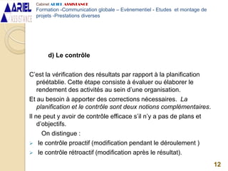 d) Le contrôle
C’est la vérification des résultats par rapport à la planification
préétablie. Cette étape consiste à évaluer ou élaborer le
rendement des activités au sein d’une organisation.
Et au besoin à apporter des corrections nécessaires. La
planification et le contrôle sont deux notions complémentaires.
Il ne peut y avoir de contrôle efficace s’il n’y a pas de plans et
d’objectifs.
On distingue :
 le contrôle proactif (modification pendant le déroulement )
 le contrôle rétroactif (modification après le résultat).
12
Cabinet ARIEL ASSISTANCE
Formation -Communication globale – Evènementiel - Etudes et montage de
projets -Prestations diverses
 