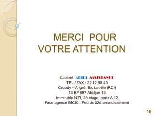 MERCI POUR
VOTRE ATTENTION
Cabinet ARIEL ASSISTANCE
TEL / FAX : 22 42 98 43
Cocody – Angré, Bld Latrille (RCI)
13 BP 687 Abidjan 13
Immeuble N’ZI, 2è étage, porte A 12
Face agence BICICI. Feu du 22è arrondissement
16
 
