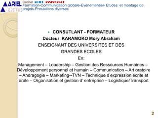  CONSUTLANT - FORMATEUR
Docteur KARAMOKO Mory Abraham
ENSEIGNANT DES UNIVERSITES ET DES
GRANDES ECOLES
En:
Management – Leadership – Gestion des Ressources Humaines –
Développement personnel et humain – Communication – Art oratoire
– Andragogie – Marketing--TVN – Technique d’expression écrite et
orale – Organisation et gestion d’ entreprise – Logistique/Transport
2
Cabinet ARIEL ASSISTANCE
Formation-Communication globale-Evènementiel- Etudes et montage de
projets-Prestations diverses
 
