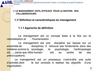 I / LE MANAGEMENT, OUTIL EFFICACE POUR LA GESTION DES
COLLABORATEURS
1.1/ Définition et caractéristiques du management
1.1.1 Approche de définition
Le management est un concept basé à la fois sur la
rationalisation et l’humanisation .
Le management est une discipline qui repose sur un
ensemble de disciplines. Il retrouve ses fondements dans des
matières comme la sociologie, la psychologie, l’anthropologie
etc.…, parce que l’être humain est au centre de ses
préoccupations.
Le management est un processus, c’est-à-dire une suite
d’activités dont le but consiste à réaliser les objectifs d’une
organisation.
5
Cabinet ARIEL ASSISTANCE
Formation-Communication globale-Evènementiel- Etudes et montage de projets-Prestations
diverses
 