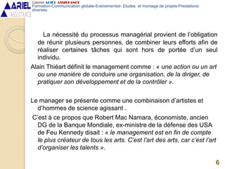 La nécessité du processus managérial provient de l’obligation
de réunir plusieurs personnes, de combiner leurs efforts afin de
réaliser certaines tâches qui sont hors de portée d’un seul
individu.
Alain Thiéart définit le management comme : « une action ou un art
ou une manière de conduire une organisation, de la diriger, de
pratiquer son développement et de la contrôler ».
Le manager se présente comme une combinaison d’artistes et
d’hommes de science agissant .
C’est à ce propos que Robert Mac Namara, économiste, ancien
DG de la Banque Mondiale, ex-ministre de la défense des USA
de Feu Kennedy disait : « le management est en fin de compte
le plus créateur de tous les arts. C’est l’art des arts, car c’est l’art
d’organiser les talents ».
6
Cabinet ARIEL ASSISTANCE
Formation-Communication globale-Evènementiel- Etudes et montage de projets-Prestations
diverses
 