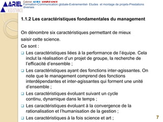 1.1.2 Les caractéristiques fondamentales du management
On dénombre six caractéristiques permettant de mieux
saisir cette science.
Ce sont :
 Les caractéristiques liées à la performance de l’équipe. Cela
inclut la réalisation d’un projet de groupe, la recherche de
l’efficacité d’ensemble ;
 Les caractéristiques ayant des fonctions inter-agissantes. On
note que le management comprend des fonctions
interdépendantes et inter-agissantes qui forment une unité
d’ensemble ;
 Les caractéristiques évoluant suivant un cycle
continu, dynamique dans le temps ;
 Les caractéristiques évoluant à la convergence de la
rationalisation et l’humanisation de la gestion ;
 Les caractéristiques à la fois science et art ; 7
Cabinet ARIEL ASSISTANCE
Formation-Communication globale-Evènementiel- Etudes et montage de projets-Prestations
diverses
 