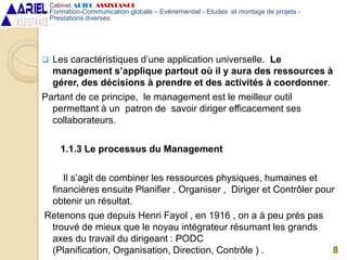  Les caractéristiques d’une application universelle. Le
management s’applique partout où il y aura des ressources à
gérer, des décisions à prendre et des activités à coordonner.
Partant de ce principe, le management est le meilleur outil
permettant à un patron de savoir diriger efficacement ses
collaborateurs.
1.1.3 Le processus du Management
Il s’agit de combiner les ressources physiques, humaines et
financières ensuite Planifier , Organiser , Diriger et Contrôler pour
obtenir un résultat.
Retenons que depuis Henri Fayol , en 1916 , on a à peu près pas
trouvé de mieux que le noyau intégrateur résumant les grands
axes du travail du dirigeant : PODC
(Planification, Organisation, Direction, Contrôle ) . 8
Cabinet ARIEL ASSISTANCE
Formation-Communication globale – Evènementiel - Etudes et montage de projets -
Prestations diverses
 