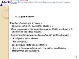 a) La planification
Planifier, c’est décider à l’avance
quoi, qui, comment, où, quand, pourquoi ?
C’est le processus par lequel le manager décide les objectifs à
atteindre et choisit les moyens.
Les principales activités de la planification sont l’élaboration :
 des objectifs (orientations),
 des stratégies,
 des politiques (définition des tâches),
 des procédures de règlements (financiers, conflits) des
programmes et des budgets.
9
Cabinet ARIEL ASSISTANCE
Formation-Communication globale-Evènementiel- Etudes et montage de projets-Prestations
diverses
 