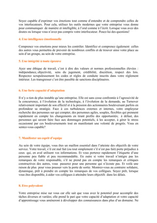 Soyez capable d’exprimer vos émotions tout comme d’entendre et de comprendre celles de
vos interlocuteurs. Pour cela, utilisez les outils modernes que votre entreprise vous donne
pour communiquer de manière et intelligible, à l’oral comme à l’écrit. Lorsque vous avez des
doutes ou lorsque vous n’avez pas compris votre interlocuteur. Posez-lui des questions!
4. Une intelligence émotionnelle
Comprenez vos emotions pour mieux les contrôler. Identifiez et comprenez également celles
des autres vous permettra de prevenir de nombreux conflits et de trouver ainsi votre place au
sein d’un groupe, au sein de votre entreprise.
5. Une intégrité à toute épreuve
Ayez une éthique de travail, c’est à dire des valeurs et normes professionnelles élevées :
indépendance, objectivité, sens du jugement, crédibilité, discrétion, respect des lois.
Respectez scrupuleusement les codes et règles de conduite inscrits dans votre règlement
intérieur. Les transgresser c’est être passible de sanctions disciplinaires.
6. Une forte capacité d’adaptation
Il n’y a rien de plus instable qu’une entreprise. Elle est sans cesse confrontée à l’agressivité de
la concurrence, à l’évolution de la technologie, à l’évolution de la demande, au Turnover
relativement important de son effectif et à la pression des actionnaires bouleversant parfois en
profondeur sa stratégie. Face à ces turbulences externes et internes, votre employeur
recherche des personnes sur qui compter, des personnes agiles, souples, flexibles qui prennent
rapidement en compte les changements en tirant profits des opportunités; à défaut, des
personnes qui savent faire face aux dommages potentiels, à les accepter, à gérer le stress
occasionné par ces bouleversements tout en manifestant une volonté de progrès. Vous en
sentez-vous capable?
7. Manifester un esprit d’equipe
Au sein de votre équipe, vous êtes un maillon essentiel dans l’atteinte des objectifs de votre
service. Votre travail, s’il est mal fait (ou tout simplement s’il n’est pas fait) porte préjudice à
ceux qui, en aval utilisent vos informations. Et vous porterez rapidement l’étiquette d’une
personne peu fiable et peu recommandable. En outre si votre travail n’intègre pas les
remarques de votre responsable, s’il ne prend pas en compte les remarques et critiques
constructives des autres, vous passerez pour une personne qui n’écoute pas. Et voilà une
raison de plus pour vous pousser vers la porte de sortie. Montrez-vous au contraire solidaire,
dynamique, prêt à prendre en compte les remarques de vos collègues. Soyez prêt, lorsque
vous êtes disponible, à aider vos collègues à atteindre leurs objectifs dans les délais.
8. Etre polyvalent
Votre entreprise mise sur vous car elle sait que vous avez le potentiel pour accomplir des
tâches diverses et variées; elle prend le pari que votre capacité d’adaptation et votre capacité
d’apprentissage vous amèneront à développer des connaissances dans plus d’un domaine. Ne
 