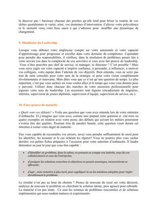 la décevez pas ! Saisissez chacune des perches qu’elle tend pour briser la routine de vos
tâches quotidiennes et varier, ainsi, vos domaines d’intervention. Cultivez votre polyvalence
et le moment venu, votre boss saura à qui s’adresser pour insuffler une dynamique de
changement.
9. Manifester du Leadership
Lorsque vous débutez votre employeur compte sur votre autonomie et votre capacité
d’apprentissage pour progressez et exceller dans votre domaine de compétence. Cependant
pour prendre des responsabilités, il vérifiera, dans la résolution de problèmes passés liés à
votre service (ou dans la complexité de vos activités) si vous avez fait preuve de leadership.
Vous n’êtes peut-être pas chef de service, ni manager, ni directeur ? C’est possible ! Mais
vous serez jugés sur votre capacité à inspirer confiance, à persuader, à influencer, à motiver
vos collègues, votre équipe dans l’atteinte de vos objectifs. Bien entendu, vous ne serez pas
tout de suite consultés pour votre sens de la stratégie, ni pour votre vision complètement
révolutionnaire et innovante. Mais dites vous que ce n’est qu’une question de temps. Le plus
important, c’est que vous sachiez où vous voulez allez et le temps que vous vous donnez pour
y parvenir. Utilisez donc chacune des marches de votre ascension professionnelle pour
aiguiser votre sens du leadership. Les occasions sont légions (encadrement de stagiaires,
intérims, supervision de jeunes diplômés, supervision d’équipe, supervision de service, etc.).
10. Faire preuve de maturité
« Quels sont vos défauts? » Voila une question que vous avez entendu lors de votre entretien
d’embauche. Et j’imagine que vous avez, comme moi préparé cette question et cité trois ou
quatre exemples en relation avec votre poste; des défauts qui suivant les métiers pourraient
s’avérer être des qualités. Pourtant loin de paraître banale, cette question visait durant cet
entretien à cerner votre degré de maturité.
Etes vous capable de reconnaître vos erreurs, savez vous prendre suffisamment de recul pour
les identifier, les assumer et le cas échéant les réparer? Vous ne pourrez plus vous cacher
derrière vos petites fiches préparées à l’occasion pour votre entretien d’embauche. Il faudra
démontrer au jour le-jour que vous êtes capable :
• d’identifier un problème, dans le calme, en prenant en compte vos intérêts, ceux de vos
collaborateurs et ceux de l’entreprise;
• d’analyser les solutions concrètes et objectives en pesant avantages, inconvénients et
efficacité;
• d’agir , sans remettre à plus tard, pour appliquer la ou les solutions adoptées pour regler
durablement le problème.
Le résultat n’est pas au bout du chemin ? Prenez de nouveau du recul sur votre décision,
analysez de nouveau le problème en cherchant la solution idoine, puis agissez pour rebondir.
La maturité n’est pas innée . Ce sont les sommes de problèmes rencontrées et de solutions
implémentées qui nous rendent matures et expérimentés.
 