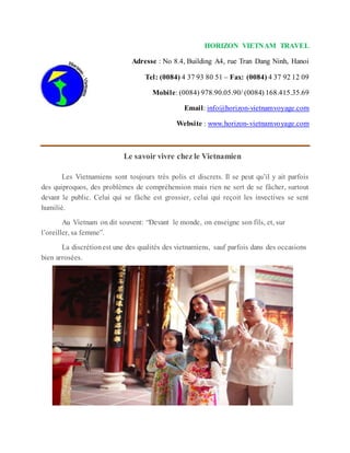 HORIZON VIETNAM TRAVEL
Adresse : No 8.4, Building A4, rue Tran Dang Ninh, Hanoi
Tel: (0084) 4 37 93 80 51 – Fax: (0084) 4 37 92 12 09
Mobile: (0084) 978.90.05.90/ (0084) 168.415.35.69
Email: info@horizon-vietnamvoyage.com
Website : www.horizon-vietnamvoyage.com
Le savoir vivre chez le Vietnamien
Les Vietnamiens sont toujours très polis et discrets. Il se peut qu’il y ait parfois
des quiproquos, des problèmes de compréhension mais rien ne sert de se fâcher, surtout
devant le public. Celui qui se fâche est grossier, celui qui reçoit les invectives se sent
humilié.
Au Vietnam on dit souvent: “Devant le monde, on enseigne son fils, et, sur
l’oreiller, sa femme”.
La discrétionest une des qualités des vietnamiens, sauf parfois dans des occasions
bien arrosées.
 