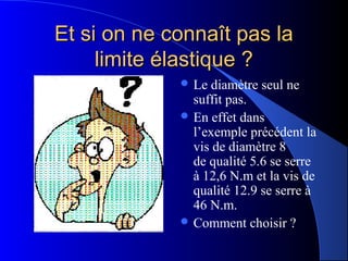 Et si on ne connaît pas laEt si on ne connaît pas la
limite élastique ?limite élastique ?
 Le diamètre seul ne
suffit pas.
 En effet dans
l’exemple précédent la
vis de diamètre 8
de qualité 5.6 se serre
à 12,6 N.m et la vis de
qualité 12.9 se serre à
46 N.m.
 Comment choisir ?
 