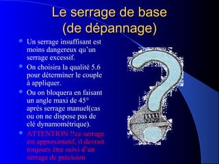Le serrage de baseLe serrage de base
(de dépannage)(de dépannage)
 Un serrage insuffisant est
moins dangereux qu’un
serrage excessif.
 On choisira la qualité 5.6
pour déterminer le couple
à appliquer.
 Ou on bloquera en faisant
un angle maxi de 45°
après serrage manuel(cas
ou on ne dispose pas de
clé dynamométrique).
 ATTENTION !!ce serrage
est approximatif, il devrait
toujours être suivi d’un
serrage de précision
 