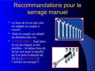 Recommandations pour leRecommandations pour le
serrage manuelserrage manuel
 Le bras de levier des clés
est adapté au couple à
exercé.
 Ainsi le couple est adapté
au diamètre des vis.
 ATTENTION !! Sauf dans
le cas du cliquet et des
douilles…le même bras de
levier sert pour la douille
de 8 et pour la douille de
24, il y a DANGER à
l’utiliser au serrage!!!
 