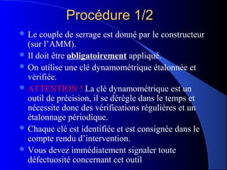Procédure 1/2Procédure 1/2
 Le couple de serrage est donné par le constructeur
(sur l’AMM).
 Il doit être obligatoirement appliqué.
 On utilise une clé dynamométrique étalonnée et
vérifiée.
 ATTENTION ! La clé dynamométrique est un
outil de précision, il se dérègle dans le temps et
nécessite donc des vérifications régulières et un
étalonnage périodique.
 Chaque clé est identifiée et est consignée dans le
compte rendu d’intervention.
 Vous devez immédiatement signaler toute
défectuosité concernant cet outil
 