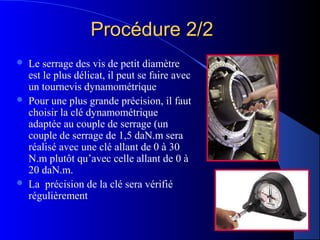 Procédure 2/2Procédure 2/2
 Le serrage des vis de petit diamètre
est le plus délicat, il peut se faire avec
un tournevis dynamométrique
 Pour une plus grande précision, il faut
choisir la clé dynamométrique
adaptée au couple de serrage (un
couple de serrage de 1,5 daN.m sera
réalisé avec une clé allant de 0 à 30
N.m plutôt qu’avec celle allant de 0 à
20 daN.m.
 La précision de la clé sera vérifié
régulièrement
 