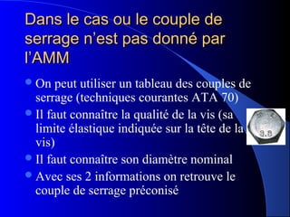 Dans le cas ou le couple deDans le cas ou le couple de
serrage n’est pas donné parserrage n’est pas donné par
l’AMMl’AMM
On peut utiliser un tableau des couples de
serrage (techniques courantes ATA 70)
Il faut connaître la qualité de la vis (sa
limite élastique indiquée sur la tête de la
vis)
Il faut connaître son diamètre nominal
Avec ses 2 informations on retrouve le
couple de serrage préconisé
 