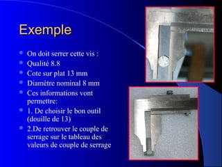 ExempleExemple
 On doit serrer cette vis :
 Qualité 8.8
 Cote sur plat 13 mm
 Diamètre nominal 8 mm
 Ces informations vont
permettre:
 1. De choisir le bon outil
(douille de 13)
 2.De retrouver le couple de
serrage sur le tableau des
valeurs de couple de serrage
 