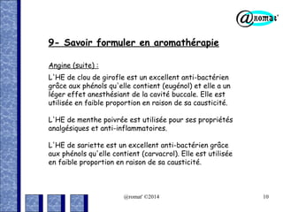 9- Savoir formuler en aromathérapie
Angine (suite) :
L'HE de clou de girofle est un excellent anti-bactérien
grâce aux phénols qu'elle contient (eugénol) et elle a un
léger effet anesthésiant de la cavité buccale. Elle est
utilisée en faible proportion en raison de sa causticité.
L'HE de menthe poivrée est utilisée pour ses propriétés
analgésiques et anti-inflammatoires.
L'HE de sariette est un excellent anti-bactérien grâce
aux phénols qu'elle contient (carvacrol). Elle est utilisée
en faible proportion en raison de sa causticité.

@romat' ©2014

10

 