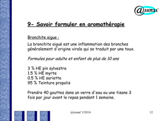 9- Savoir formuler en aromathérapie
Bronchite aigue :
La bronchite aiguë est une inflammation des bronches
généralement d'origine virale qui se traduit par une toux.

Formules pour adulte et enfant de plus de 10 ans
3 % HE pin sylvestre
1.5 % HE myrte
0.5 % HE sariette
95 % Teinture propolis
Prendre 40 gouttes dans un verre d'eau ou une tisane 3
fois par jour avant le repas pendant 1 semaine.

@romat' ©2014

12

 