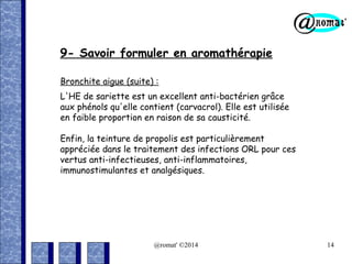 9- Savoir formuler en aromathérapie
Bronchite aigue (suite) :
L'HE de sariette est un excellent anti-bactérien grâce
aux phénols qu'elle contient (carvacrol). Elle est utilisée
en faible proportion en raison de sa causticité.
Enfin, la teinture de propolis est particulièrement
appréciée dans le traitement des infections ORL pour ces
vertus anti-infectieuses, anti-inflammatoires,
immunostimulantes et analgésiques.

@romat' ©2014

14

 