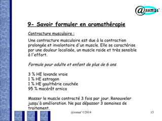 9- Savoir formuler en aromathérapie
Contracture musculaire :
Une contracture musculaire est due à la contraction
prolongée et involontaire d'un muscle. Elle se caractérise
par une douleur localisée, un muscle raide et très sensible
à l'effort.

Formule pour adulte et enfant de plus de 6 ans
3 % HE lavande vraie
1 % HE estragon
1 % HE gaulthérie couchée
95 % macérât arnica
Masser le muscle contracté 3 fois par jour. Renouveler
jusqu'à amélioration. Ne pas dépasser 3 semaines de
traitement.
@romat' ©2014

15

 