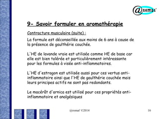 9- Savoir formuler en aromathérapie
Contracture musculaire (suite) :
La formule est déconseillée aux moins de 6 ans à cause de
la présence de gaulthérie couchée.
L'HE de lavande vraie est utilisée comme HE de base car
elle est bien tolérée et particulièrement intéressante
pour les formules à visée anti-inflammatoires.
L'HE d'estragon est utilisée aussi pour ces vertus antiinflammatoire ainsi que l'HE de gaulthérie couchée mais
leurs principes actifs ne sont pas redondants.
Le macérât d'arnica est utilisé pour ces propriétés antiinflammatoire et analgésiques
@romat' ©2014

16

 