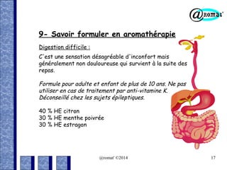 9- Savoir formuler en aromathérapie
Digestion difficile :
C'est une sensation désagréable d'inconfort mais
généralement non douloureuse qui survient à la suite des
repas.

Formule pour adulte et enfant de plus de 10 ans. Ne pas
utiliser en cas de traitement par anti-vitamine K.
Déconseillé chez les sujets épileptiques.
40 % HE citron
30 % HE menthe poivrée
30 % HE estragon

@romat' ©2014

17

 